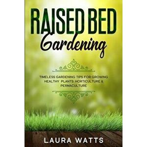 Raised Bed Gardening: Timeless Gardening Tips For Growing Healthy Plants: Horticulture & Permaculture, Paperback - Laura Watts imagine