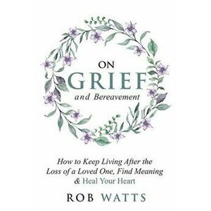 On Grief and Bereavement: How to Keep Living After the Loss of a Loved One, Find Meaning & Heal Your Heart, Paperback - Rob Watts imagine