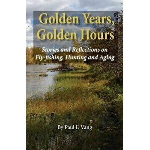 Golden Years, Golden Hours: Stories and reflections on Fly-fishing, Hunting and Aging, Paperback - Paul F. Vang imagine