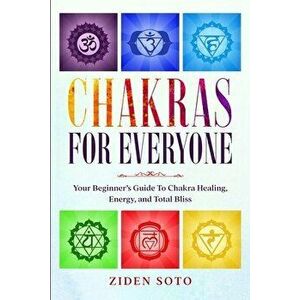 Chakras For Beginners: CHAKRAS FOR EVERYONE - Your Beginner's Guide To Chakra Healing, Energy, and Total Bliss, Paperback - Ziden Soto imagine