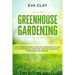 Greenhouse Gardening: How To Grow Amazingly Beautiful Greenhouse Plants To Die For (Organic Gardening, Vegetable Gardening, Hydroponics, Min - Eva Cla imagine
