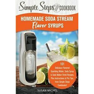 Homemade Soda Stream Flavor Syrups, A Simple Steps Brand Cookbook (Ed 2): 101 Delicious Flavored Sparkling Water, Soda Syrup & Soda Maker Drink Recipe imagine