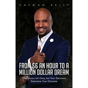 From $6 an Hour to a Million Dollar Dream: The Process Isn't Easy, but Your Decisions Determine Your Outcome, Paperback - Cayman Kelly imagine