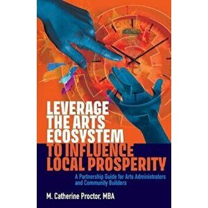 Leverage the Arts Ecosystem to Influence Local Prosperity: A partnership guide for arts administrators and community builders - M. Catherine Proctor imagine