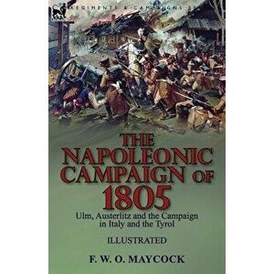 The Napoleonic Campaign of 1805: Ulm, Austerlitz and the Campaign in Italy and the Tyrol, Paperback - F. W. O. Maycock imagine