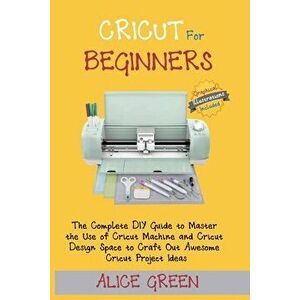 Cricut for Beginners: The Complete DIY Guide to Master the Use of Cricut Machine and Cricut Design Space to Craft Out Awesome Cricut Project - Alice G imagine