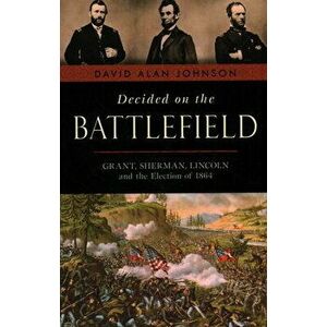 Decided on the Battlefield: Grant, Sherman, Lincoln and the Election of 1864, Paperback - David Alan Johnson imagine