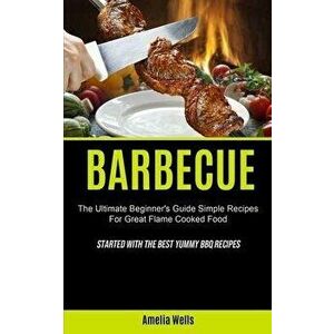 Barbecue: The Ultimate Beginner's Guide Simple Recipes For Great Flame Cooked Food (Started With The Best Yummy BBQ Recipes) - Amelia Wells imagine