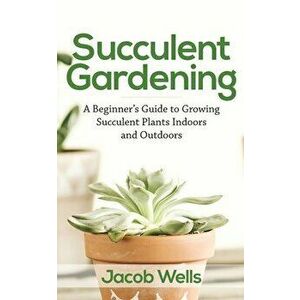 Succulent Gardening: A Beginner's Guide to Growing Succulent Plants Indoors and Outdoors, Paperback - Jacob Wells imagine