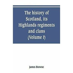 The history of Scotland, its Highlands, regiments and clans (Volume I), Paperback - James Browne imagine