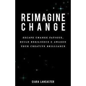 Reimagine Change: Escape change fatigue, build resilience and awaken your creative brilliance, Paperback - Ciara Lancaster imagine