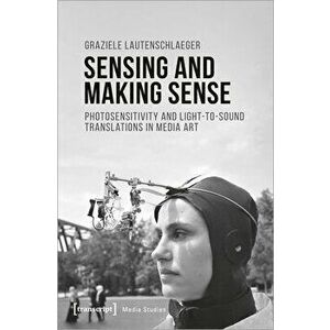 Sensing and Making Sense: Photosensitivity and Light-To-Sound Translations in Media Art, Paperback - Graziele Lautenschlaeger imagine