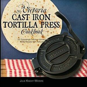 My Victoria Cast Iron Tortilla Press Cookbook (Ed 2): 101 Surprisingly Delicious Homemade Tortilla Recipes with Instructions (Victoria Cast Iron Torti imagine
