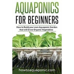 Aquaponics for Beginners: How to Build your own Aquaponic Garden that will Grow Organic Vegetables, Paperback - Nick Brooke imagine