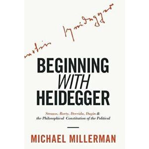 Beginning with Heidegger: Strauss, Rorty, Derrida, Dugin and the Philosophical Constitution of the Political, Hardcover - Michael Millerman imagine