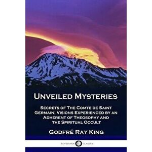 Unveiled Mysteries: Secrets of The Comte de Saint Germain; Visions Experienced by an Adherent of Theosophy and the Spiritual Occult - Godfré Ray King imagine