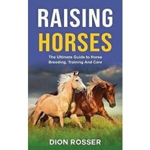 Raising Horses: The Ultimate Guide To Horse Breeding, Training And Care, Hardcover - Dion Rosser imagine