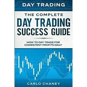Day Trading: THE COMPLETE DAY TRADING SUCCESS GUIDE - How To Day Trade For Consistent Profits Daily, Paperback - Carlo Chaney imagine