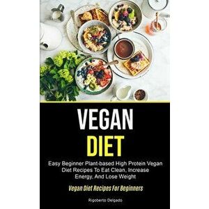 Vegan Diet: Easy Beginner Plant-based High Protein Vegan Diet Recipes To Eat Clean, Increase Energy, And Lose Weight (Vegan Diet R - Rigoberto Delgado imagine