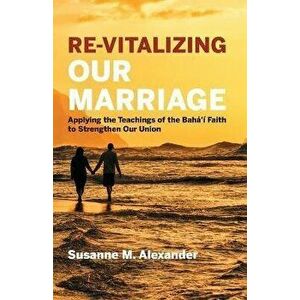 Re-Vitalizing Our Marriage: Applying the Teachings of the Bahá'í Faith to Strengthen Our Union, Paperback - Susanne M. Alexander imagine