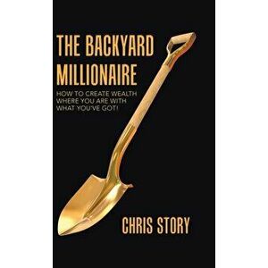 The Backyard Millionaire: How to Create Wealth Where You Are with What You've Got!, Hardcover - Chris Story imagine