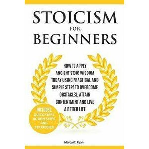 Stoicism for Beginners: How to Apply Ancient Stoic Wisdom Today using Practical and Simple Steps to Overcome Obstacles, Attain Contentment and - Marcu imagine