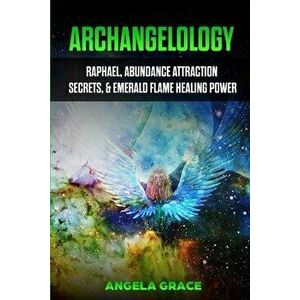Archangelology: Raphael, Abundance Attraction Secrets, & Emerald Flame Healing Power, Paperback - Angela Grace imagine