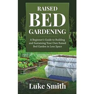 Raised Bed Gardening: A Beginner's Guide to Building and Sustaining Your Own Raised Bed Garden in Less Space, Paperback - Luke Smith imagine
