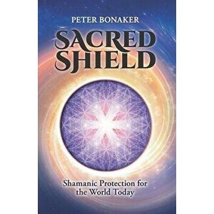 Sacred Shield: Shamanic Protection for the World Today, Paperback - Peter Bonaker imagine