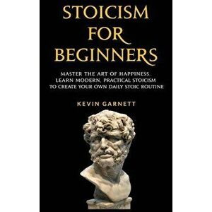 Stoicism For Beginners: Master the Art of Happiness. Learn Modern, Practical Stoicism to Create Your Own Daily Stoic Routine - Kevin Garnett imagine