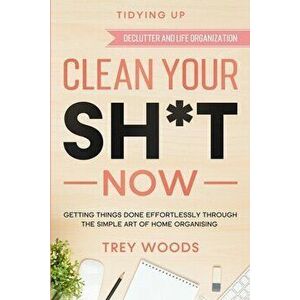 Tidying Up: CLEAN YOUR SH*T NOW - Getting Things Done Effortlessly Through The Simple Art of Home Organising (Declutter and Life O - Trey Woods imagine