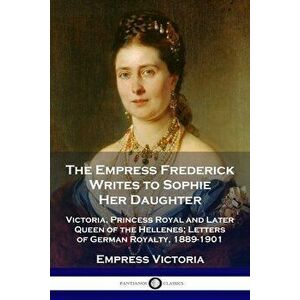 The Empress Frederick Writes to Sophie Her Daughter: Victoria, Princess Royal and Later Queen of the Hellenes; Letters of German Royalty, 1889-1901 - imagine