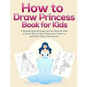 How to Draw Princess Books for Kids: A Step-By-Step Drawing Activity Book for Kids to Learn How to Draw Princesses, Unicorns and Other Fairy Tale Pict imagine