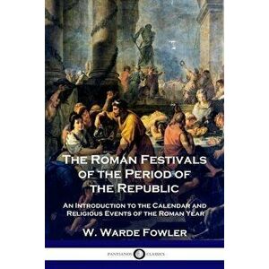 The Roman Festivals of the Period of the Republic: An Introduction to the Calendar and Religious Events of the Roman Year - W. Warde Fowler imagine
