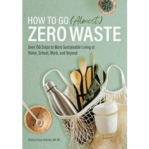 How to Go (Almost) Zero Waste: Over 150 Steps to More Sustainable Living at Home, School, Work, and Beyond, Paperback - Ma MS Andrews, Rebecca Grace imagine