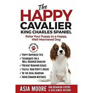 The Happy Cavalier King Charles Spaniel: Raise Your Puppy to a Happy, Well-Mannered dog, Paperback - Asia Moore imagine