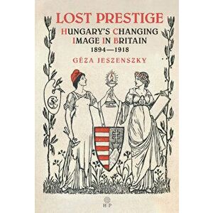 Lost Prestige: Hungary's Changing Image in Britain 1894--1918, Hardcover - Géza Jeszenszky imagine