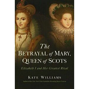 The Betrayal of Mary, Queen of Scots: Elizabeth I and Her Greatest Rival, Paperback - Kate Williams imagine