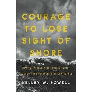 Courage to Lose Sight of Shore: How to Partner with Private Equity to Grow Your Business with Confidence, Paperback - Kelley W. Powell imagine