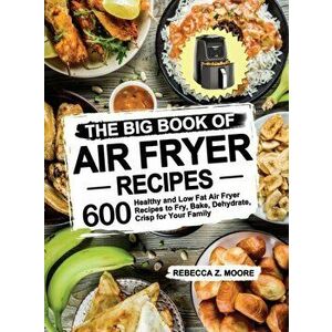 The Big Book of Air Fryer Recipes: 600 Healthy and Low Fat Air Fryer Recipes to Fry, Bake, Dehydrate, Crisp for Your Family - Rebecca Z. Moore imagine