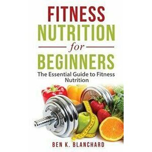 Fitness Nutrition for Beginners: The Essential Guide to Fitness Nutrition, Paperback - Ben K. Blanchard imagine