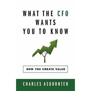 What the CFO Wants You to Know: How You Create Value, Paperback - Charles Asubonten imagine
