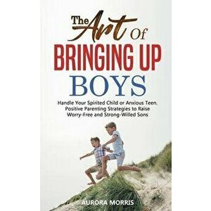 The Art of Bringing Up Boys: Handle Your Spirited Child or Anxious Teen. Positive Parenting Strategies to Raise Worry-Free and Strong-Willed Sons, Pap imagine