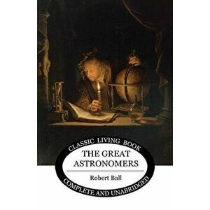 The Great Astronomers, Paperback - Robert S. Ball imagine