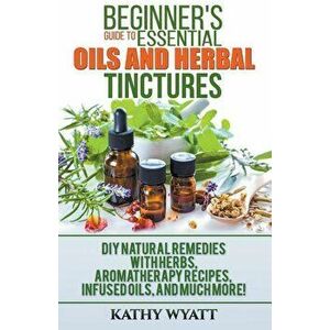 Beginner's Guide to Essential Oils and Herbal Tinctures: DIY Natural Remedies with Herbs, Aromatherapy Recipes, Infused Oils, and Much More!, Paperbac imagine