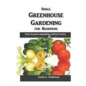 Small Greenhouse Gardening for Beginners: How to grow vegetables without stress, Paperback - Karen D. Thompson imagine