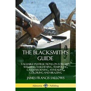 The Blacksmith's Guide: Valuable Instructions on Forging, Welding, Hardening, Tempering, Casehardening, Annealing, Coloring and Brazing, Paperback - J imagine