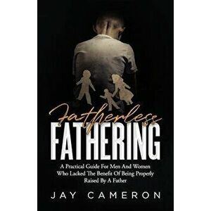 Fatherless Fathering: A Practical Guide for Men and Women Who Lacked the Benefit of Being Properly Raised by a Father, Paperback - Jay Cameron imagine