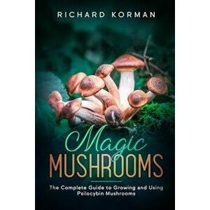 Magic Mushrooms: The Complete Guide to Growing and Using Psilocybin Mushrooms, Paperback - Richard Korman imagine