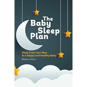 The Baby Sleep Plan: Sleep Train Your Way to a Happy and Healthy Baby, Paperback - Rebecca Michi imagine